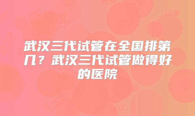 武汉三代试管在全国排第几?武汉三代试管做得好的医院