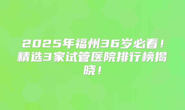2025年福州36岁必看！精选3家试管医院排行榜揭晓！