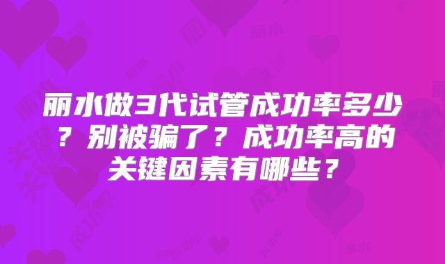 丽水做3代试管成功率多少?别被骗了?成功率高的关键因素有哪些?