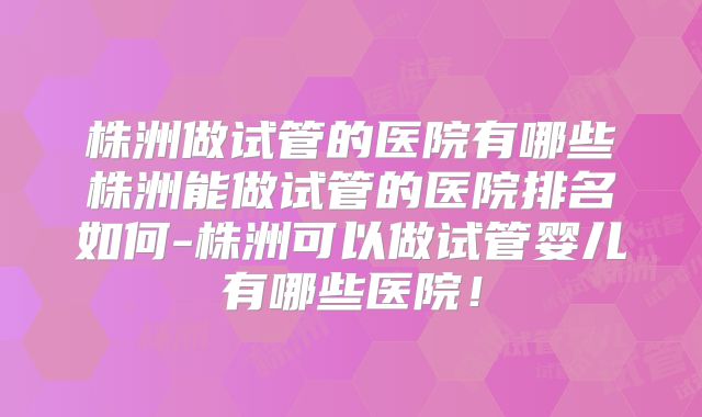 株洲做试管的医院有哪些株洲能做试管的医院排名如何-株洲可以做试管婴儿有哪些医院!