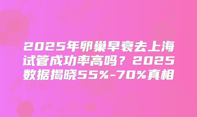 2025年卵巢早衰去上海试管成功率高吗？2025数据揭晓55%-70%真相