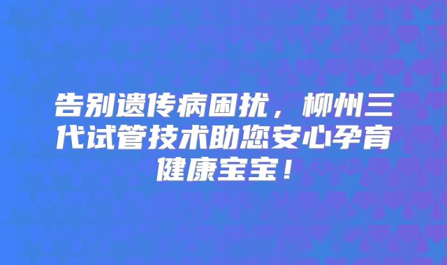 告别遗传病困扰,柳州三代试管技术助您安心孕育健康宝宝!