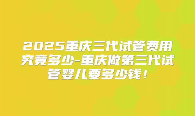2025重庆三代试管费用究竟多少-重庆做第三代试管婴儿要多少钱！