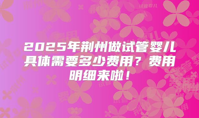 2025年荆州做试管婴儿具体需要多少费用?费用明细来啦!