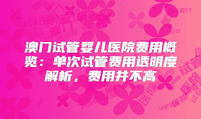 澳门试管婴儿医院费用概览：单次试管费用透明度解析，费用并不高