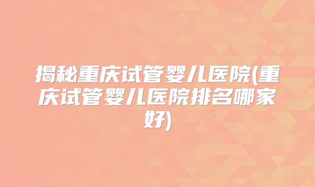 揭秘重庆试管婴儿医院(重庆试管婴儿医院排名哪家好)