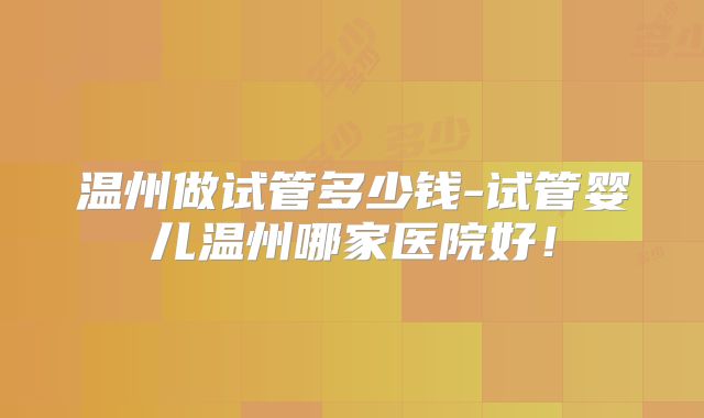 温州做试管多少钱-试管婴儿温州哪家医院好！