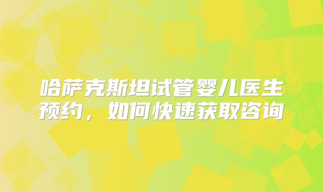 哈萨克斯坦试管婴儿医生预约，如何快速获取咨询