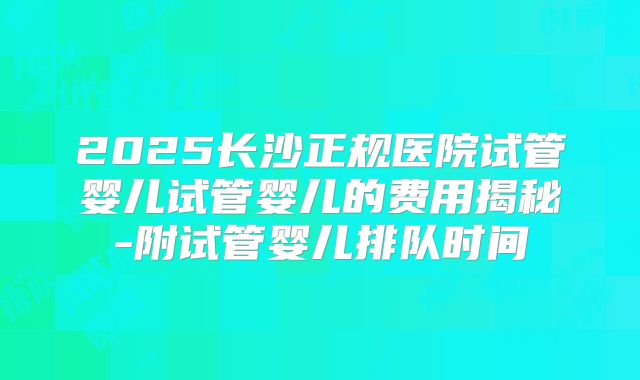 2025长沙正规医院试管婴儿试管婴儿的费用揭秘-附试管婴儿排队时间