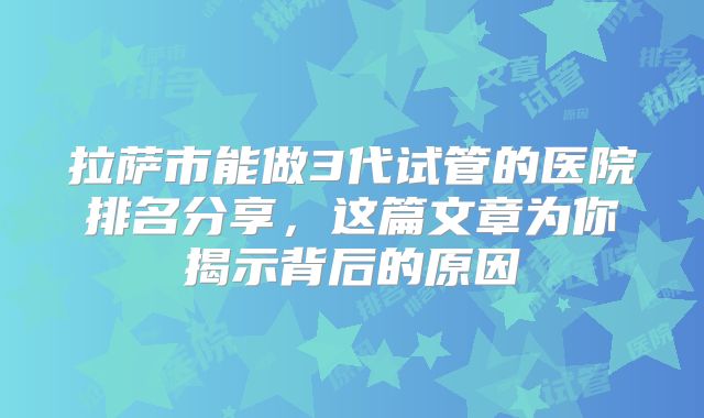 拉萨市能做3代试管的医院排名分享，这篇文章为你揭示背后的原因