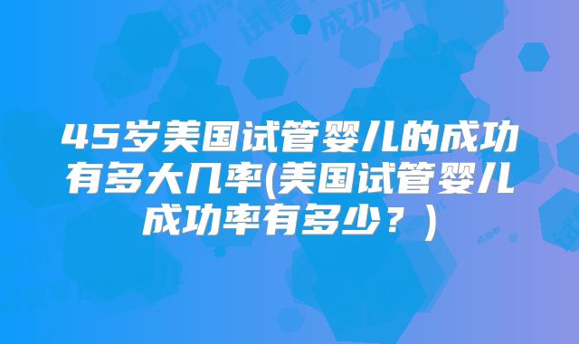 45岁美国试管婴儿的成功有多大几率(美国试管婴儿成功率有多少？)