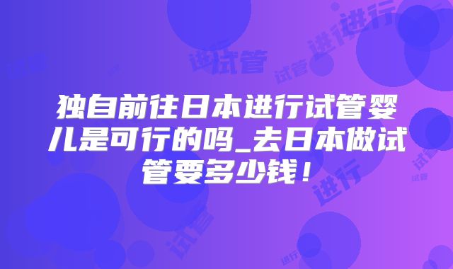 独自前往日本进行试管婴儿是可行的吗_去日本做试管要多少钱！