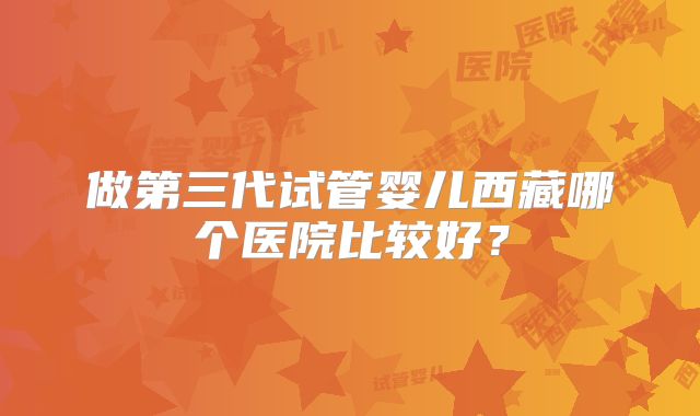 做第三代试管婴儿西藏哪个医院比较好？