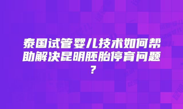 泰国试管婴儿技术如何帮助解决昆明胚胎停育问题？