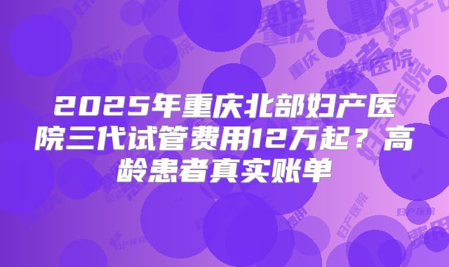 2025年重庆北部妇产医院三代试管费用12万起？高龄患者真实账单