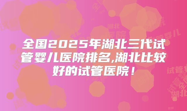 全国2025年湖北三代试管婴儿医院排名,湖北比较好的试管医院！