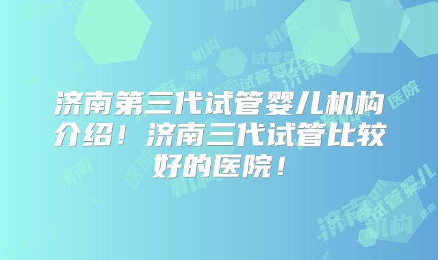 济南第三代试管婴儿机构介绍！济南三代试管比较好的医院！
