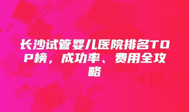 长沙试管婴儿医院排名TOP榜，成功率、费用全攻略