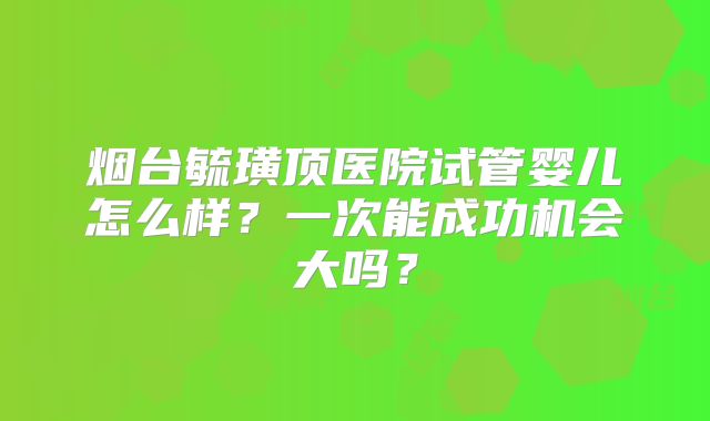 烟台毓璜顶医院试管婴儿怎么样?一次能成功机会大吗?