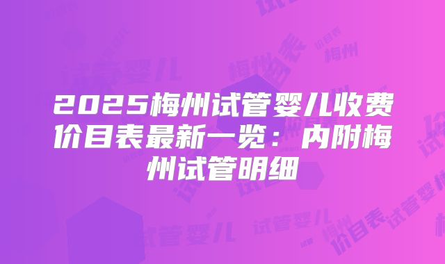 2025梅州试管婴儿收费价目表最新一览:内附梅州试管明细
