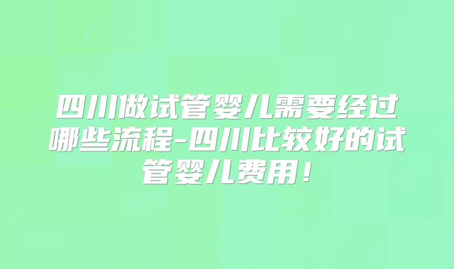 四川做试管婴儿需要经过哪些流程-四川比较好的试管婴儿费用!