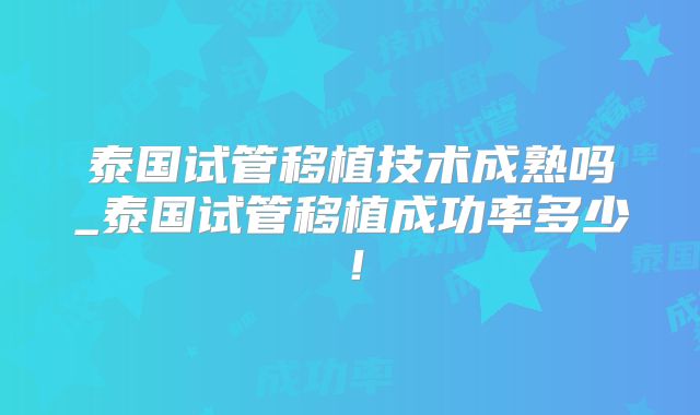 泰国试管移植技术成熟吗_泰国试管移植成功率多少！