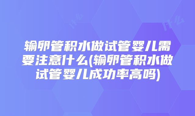 输卵管积水做试管婴儿需要注意什么(输卵管积水做试管婴儿成功率高吗)