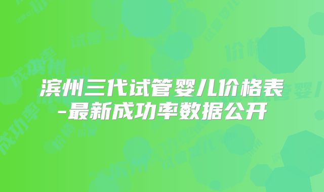 滨州三代试管婴儿价格表-最新成功率数据公开