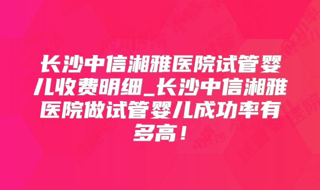 长沙中信湘雅医院试管婴儿收费明细_长沙中信湘雅医院做试管婴儿成功率有多高！