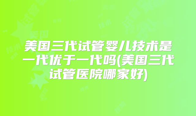 美国三代试管婴儿技术是一代优于一代吗(美国三代试管医院哪家好)