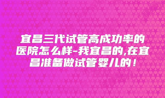 宜昌三代试管高成功率的医院怎么样-我宜昌的,在宜昌准备做试管婴儿的！