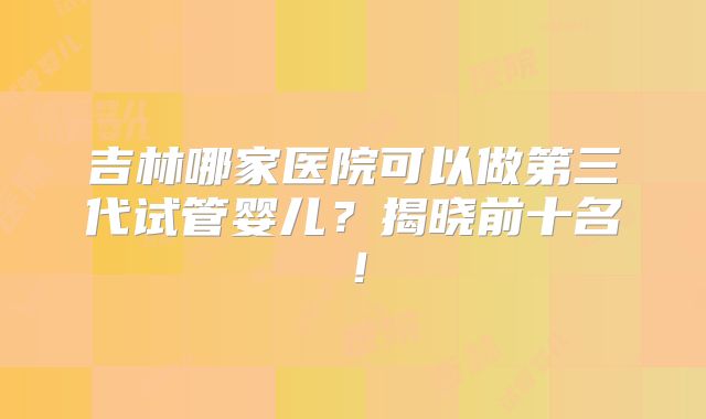 吉林哪家医院可以做第三代试管婴儿？揭晓前十名！