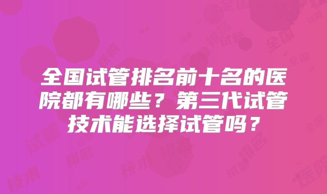 全国试管排名前十名的医院都有哪些?第三代试管技术能选择试管吗?