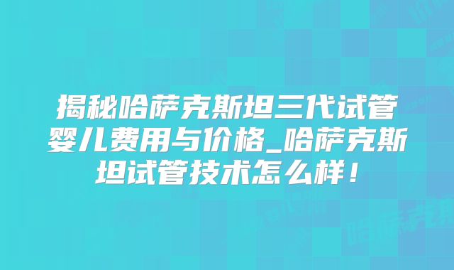 揭秘哈萨克斯坦三代试管婴儿费用与价格_哈萨克斯坦试管技术怎么样！