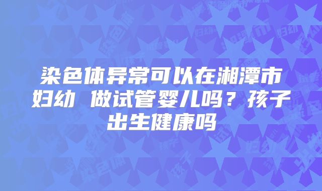 染色体异常可以在湘潭市妇幼 做试管婴儿吗?孩子出生健康吗