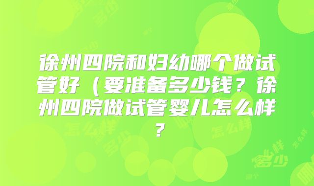 徐州四院和妇幼哪个做试管好（要准备多少钱？徐州四院做试管婴儿怎么样？
