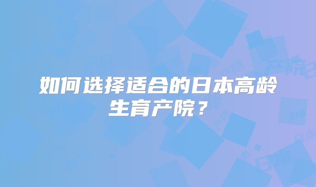 如何选择适合的日本高龄生育产院？