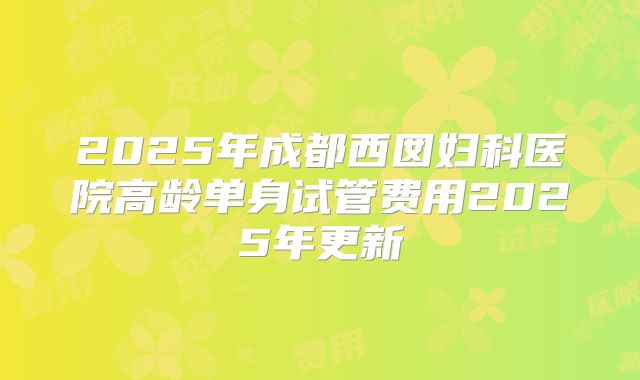 2025年成都西囡妇科医院高龄单身试管费用2025年更新