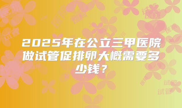 2025年在公立三甲医院做试管促排卵大概需要多少钱?