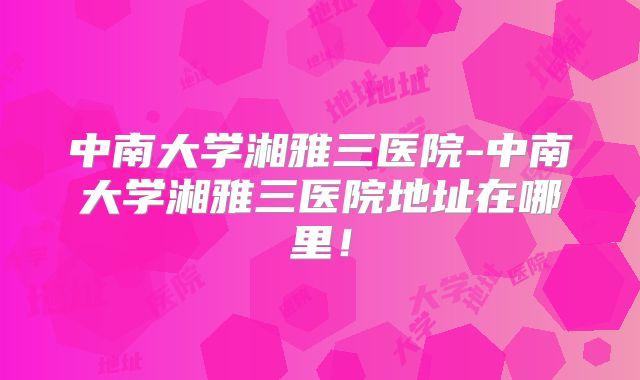 中南大学湘雅三医院-中南大学湘雅三医院地址在哪里！
