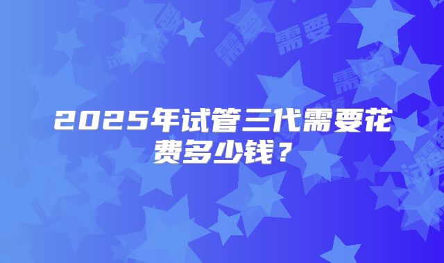 2025年试管三代需要花费多少钱?