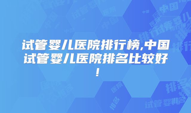 试管婴儿医院排行榜,中国试管婴儿医院排名比较好!