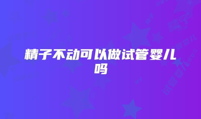 精子不动可以做试管婴儿吗