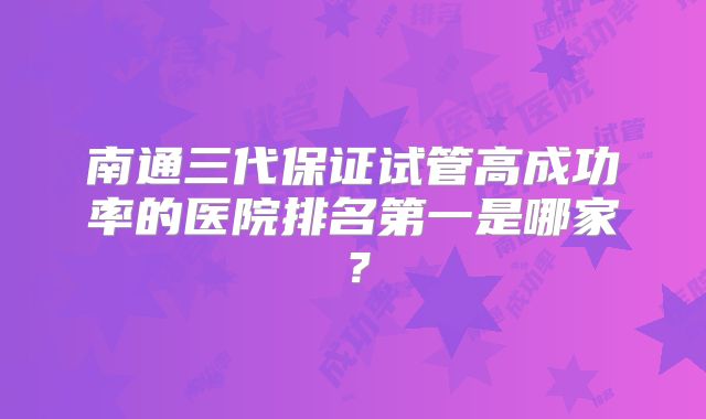 南通三代保证试管高成功率的医院排名第一是哪家？