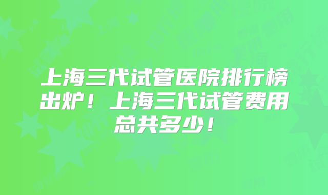 上海三代试管医院排行榜出炉！上海三代试管费用总共多少！