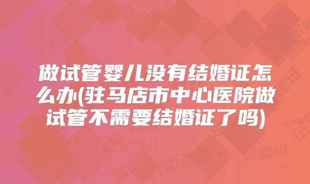 做试管婴儿没有结婚证怎么办(驻马店市中心医院做试管不需要结婚证了吗)