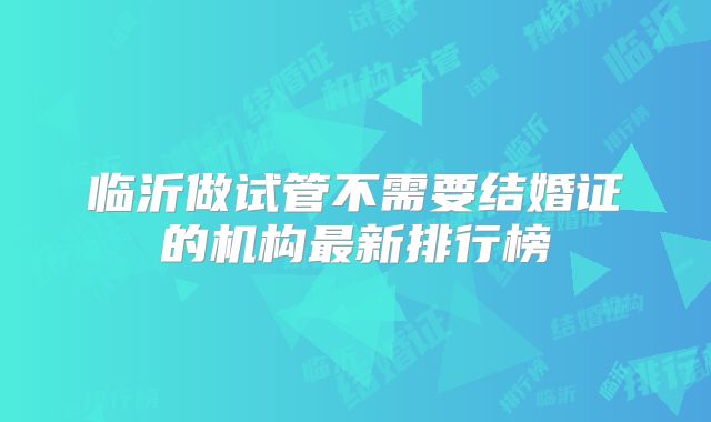 临沂做试管不需要结婚证的机构最新排行榜