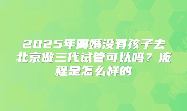 2025年离婚没有孩子去北京做三代试管可以吗?流程是怎么样的