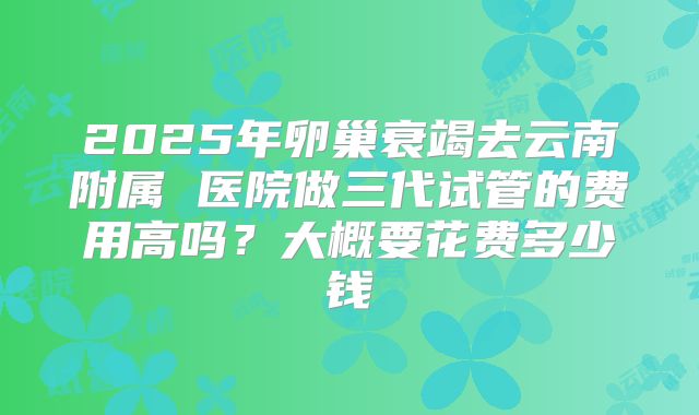 2025年卵巢衰竭去云南附属 医院做三代试管的费用高吗？大概要花费多少钱
