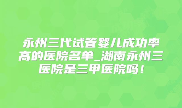 永州三代试管婴儿成功率高的医院名单_湖南永州三医院是三甲医院吗！